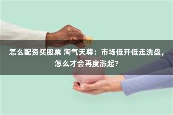 怎么配资买股票 淘气天尊：市场低开低走洗盘，怎么才会再度涨起？