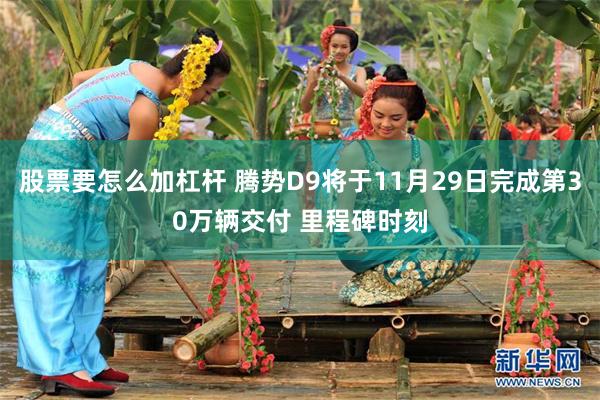 股票要怎么加杠杆 腾势D9将于11月29日完成第30万辆交付 里程碑时刻