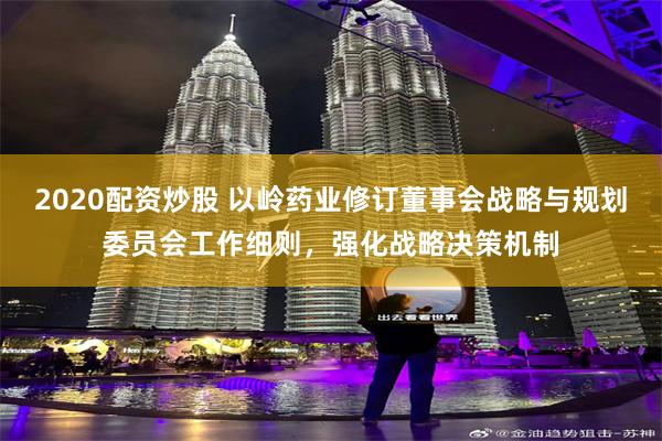 2020配资炒股 以岭药业修订董事会战略与规划委员会工作细则，强化战略决策机制