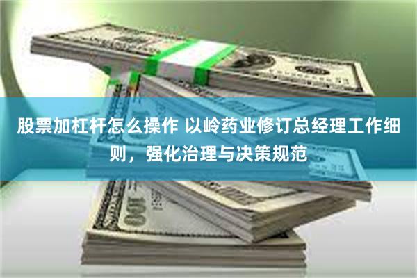 股票加杠杆怎么操作 以岭药业修订总经理工作细则，强化治理与决策规范
