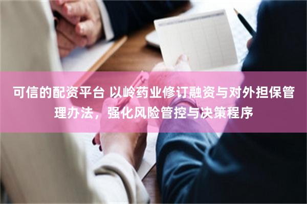 可信的配资平台 以岭药业修订融资与对外担保管理办法，强化风险管控与决策程序