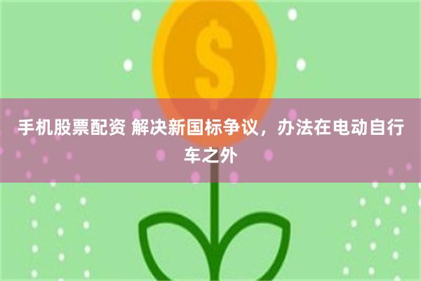 手机股票配资 解决新国标争议，办法在电动自行车之外