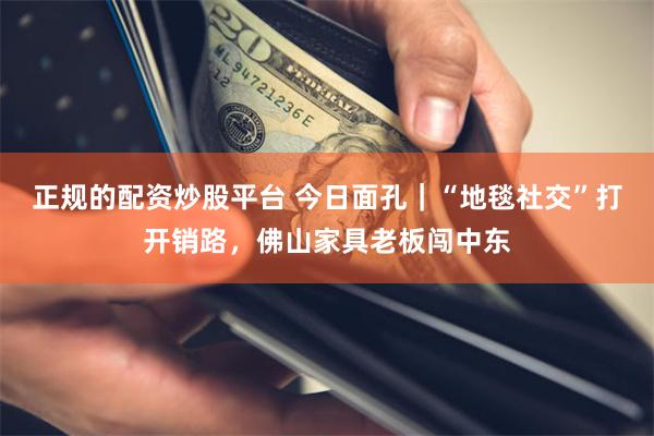 正规的配资炒股平台 今日面孔｜“地毯社交”打开销路，佛山家具老板闯中东