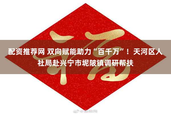 配资推荐网 双向赋能助力“百千万”！天河区人社局赴兴宁市坭陂镇调研帮扶