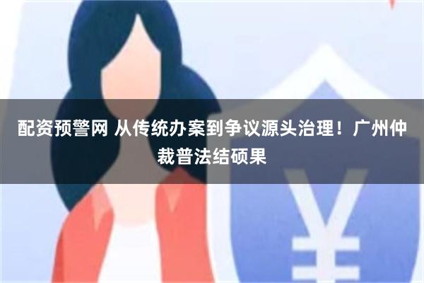 配资预警网 从传统办案到争议源头治理！广州仲裁普法结硕果
