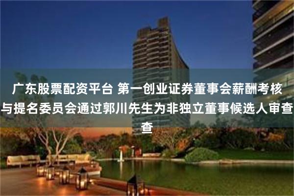 广东股票配资平台 第一创业证券董事会薪酬考核与提名委员会通过郭川先生为非独立董事候选人审查