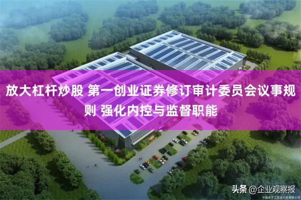 放大杠杆炒股 第一创业证券修订审计委员会议事规则 强化内控与监督职能