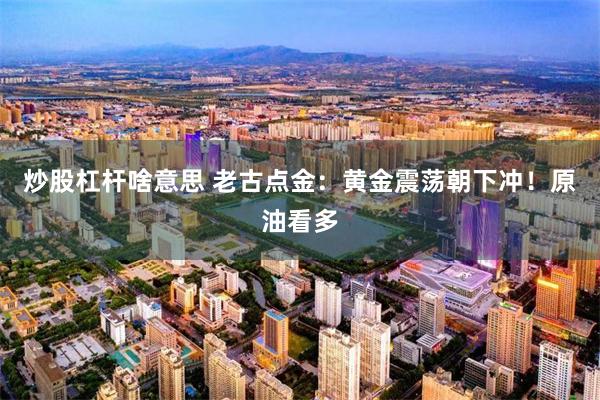 炒股杠杆啥意思 老古点金：黄金震荡朝下冲！原油看多