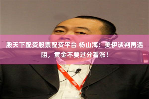 股天下配资股票配资平台 杨山海：美伊谈判再遇阻，黄金不要过分看涨！