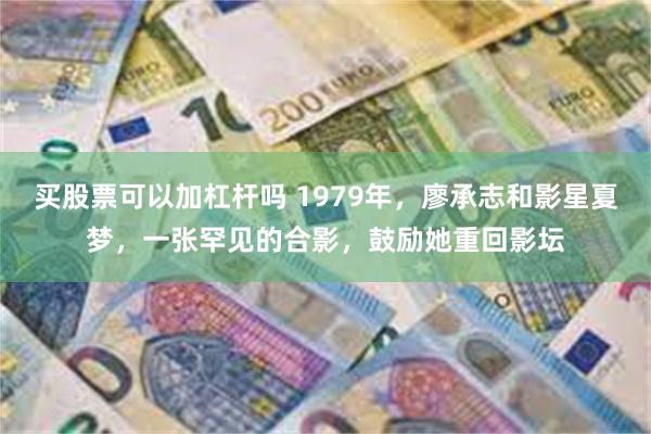 买股票可以加杠杆吗 1979年，廖承志和影星夏梦，一张罕见的合影，鼓励她重回影坛