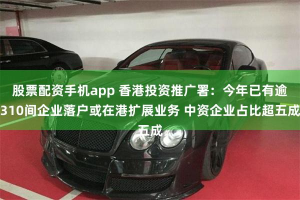 股票配资手机app 香港投资推广署：今年已有逾310间企业落户或在港扩展业务 中资企业占比超五成