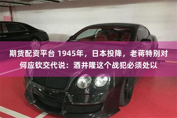 期货配资平台 1945年，日本投降，老蒋特别对何应钦交代说：酒井隆这个战犯必须处以