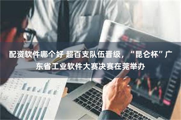 配资软件哪个好 超百支队伍晋级，“昆仑杯”广东省工业软件大赛决赛在莞举办