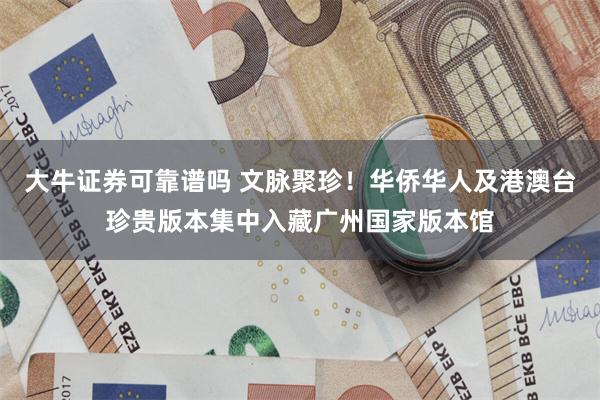 大牛证券可靠谱吗 文脉聚珍！华侨华人及港澳台珍贵版本集中入藏广州国家版本馆