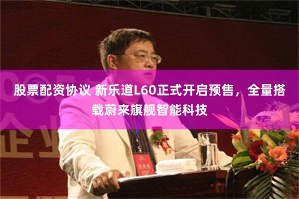 股票配资协议 新乐道L60正式开启预售，全量搭载蔚来旗舰智能科技