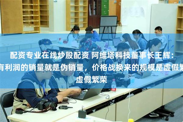 配资专业在线炒股配资 阿维塔科技董事长王辉：没有利润的销量就是伪销量，价格战换来的规模是虚假繁荣