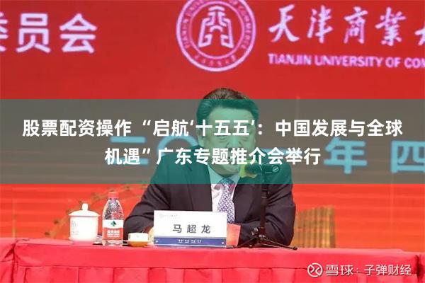 股票配资操作 “启航‘十五五’：中国发展与全球机遇”广东专题推介会举行