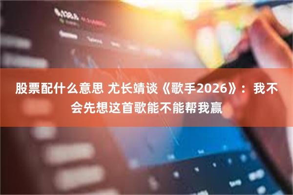 股票配什么意思 尤长靖谈《歌手2026》：我不会先想这首歌能不能帮我赢