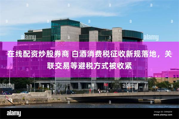 在线配资炒股券商 白酒消费税征收新规落地，关联交易等避税方式被收紧