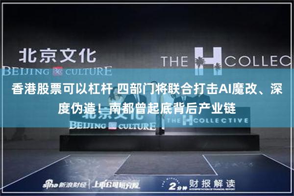 香港股票可以杠杆 四部门将联合打击AI魔改、深度伪造！南都曾起底背后产业链