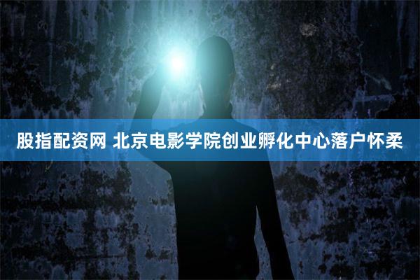 股指配资网 北京电影学院创业孵化中心落户怀柔