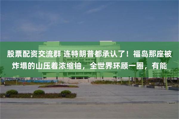 股票配资交流群 连特朗普都承认了！福岛那座被炸塌的山压着浓缩铀，全世界环顾一圈，有能