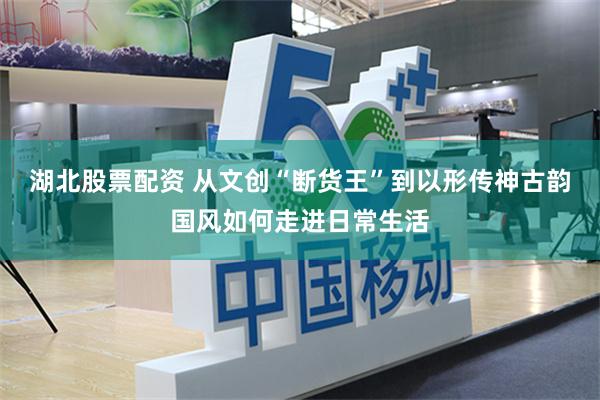 湖北股票配资 从文创“断货王”到以形传神古韵国风如何走进日常生活