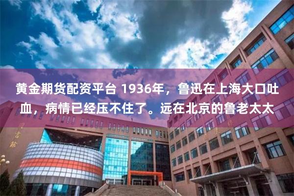 黄金期货配资平台 1936年，鲁迅在上海大口吐血，病情已经压不住了。远在北京的鲁老太太