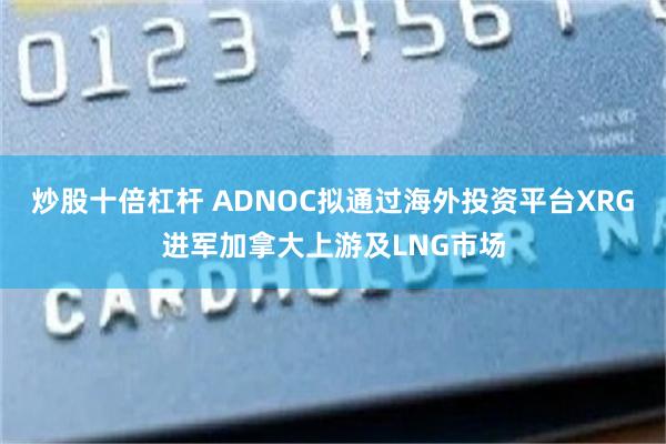 炒股十倍杠杆 ADNOC拟通过海外投资平台XRG进军加拿大上游及LNG市场