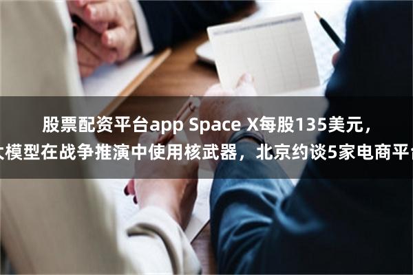股票配资平台app Space X每股135美元,大模型在战争推演中使用核武器,北京约谈5家电商平台