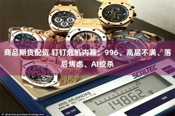 商品期货配资 钉钉危机内幕:996、高层不满、落后焦虑、AI绞杀