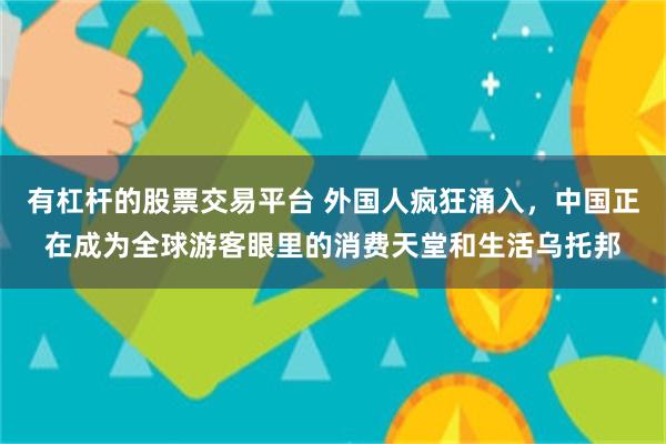 有杠杆的股票交易平台 外国人疯狂涌入，中国正在成为全球游客眼里的消费天堂和生活乌托邦