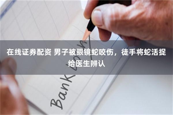 在线证券配资 男子被眼镜蛇咬伤，徒手将蛇活捉给医生辨认