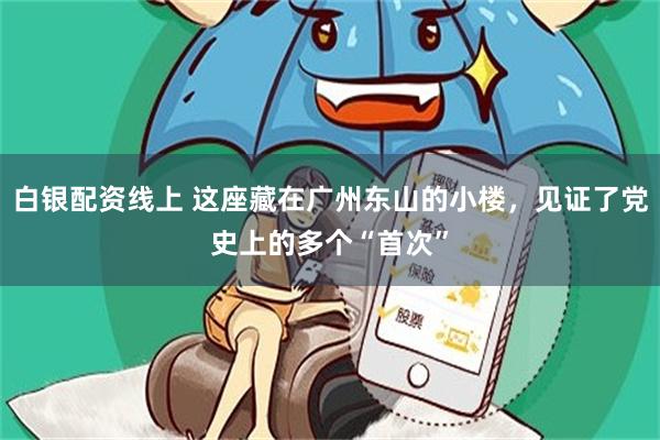 白银配资线上 这座藏在广州东山的小楼，见证了党史上的多个“首次”