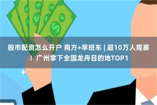股市配资怎么开户 南方+早班车 | 超10万人观赛！广州拿下全国龙舟目的地TOP1