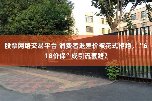 股票网络交易平台 消费者退差价被花式拒绝，“618价保”成引流套路？