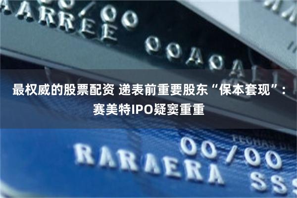 最权威的股票配资 递表前重要股东“保本套现”：赛美特IPO疑窦重重