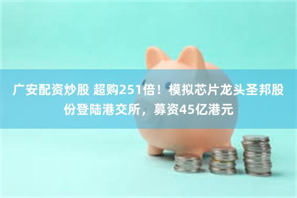 广安配资炒股 超购251倍！模拟芯片龙头圣邦股份登陆港交所，募资45亿港元