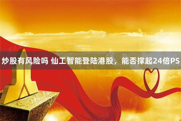 炒股有风险吗 仙工智能登陆港股，能否撑起24倍PS