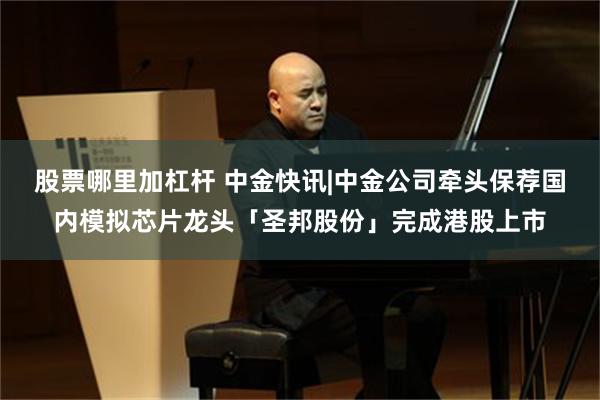 股票哪里加杠杆 中金快讯|中金公司牵头保荐国内模拟芯片龙头「圣邦股份」完成港股上市