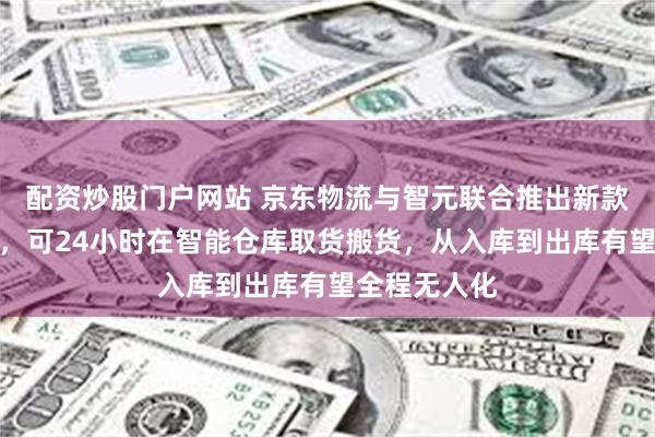 配资炒股门户网站 京东物流与智元联合推出新款人形机器人,可24小时在智能仓库取货搬货,从入库到出库有望全程无人化