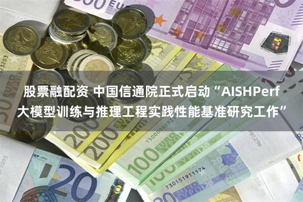 股票融配资 中国信通院正式启动“AISHPerf大模型训练与推理工程实践性能基准研究工作”