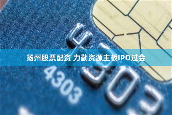 扬州股票配资 力勤资源主板IPO过会