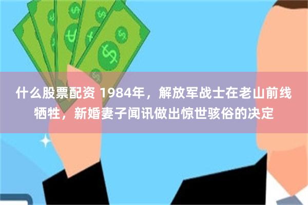 什么股票配资 1984年,解放军战士在老山前线牺牲,新婚妻子闻讯做出惊世骇俗的决定