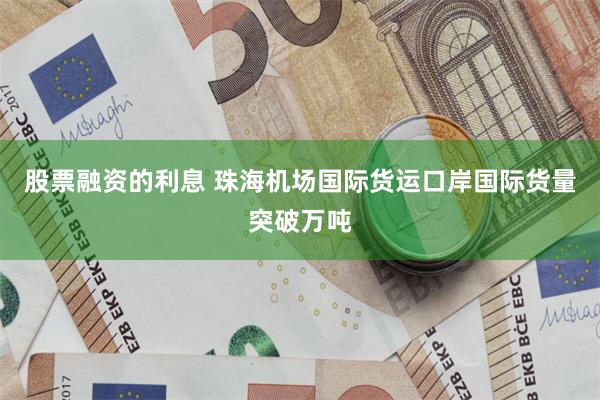 股票融资的利息 珠海机场国际货运口岸国际货量突破万吨