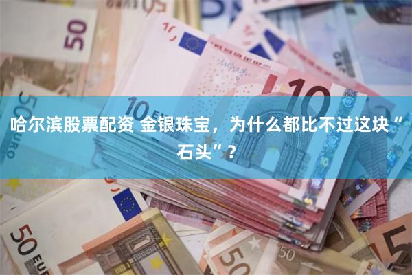 哈尔滨股票配资 金银珠宝，为什么都比不过这块“石头”？