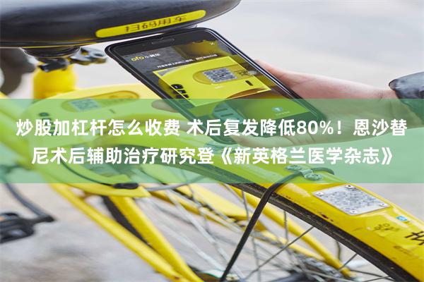 炒股加杠杆怎么收费 术后复发降低80%！恩沙替尼术后辅助治疗研究登《新英格兰医学杂志》