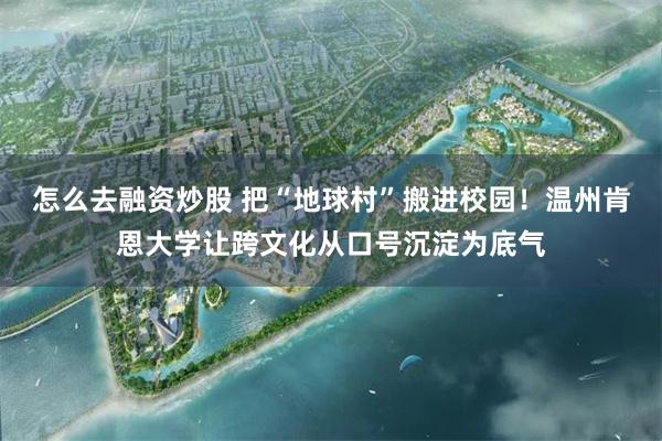怎么去融资炒股 把“地球村”搬进校园！温州肯恩大学让跨文化从口号沉淀为底气