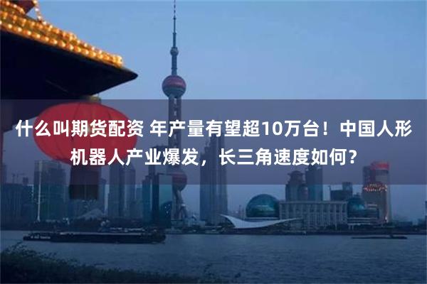 什么叫期货配资 年产量有望超10万台！中国人形机器人产业爆发，长三角速度如何？