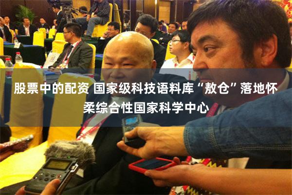 股票中的配资 国家级科技语料库“敖仓”落地怀柔综合性国家科学中心